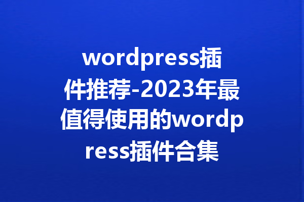 wordpress插件推荐-2023年最值得使用的wordpress插件合集