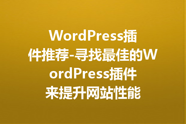 WordPress插件推荐-寻找最佳的WordPress插件来提升网站性能