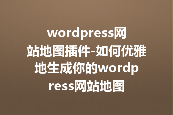 wordpress网站地图插件-如何优雅地生成你的wordpress网站地图