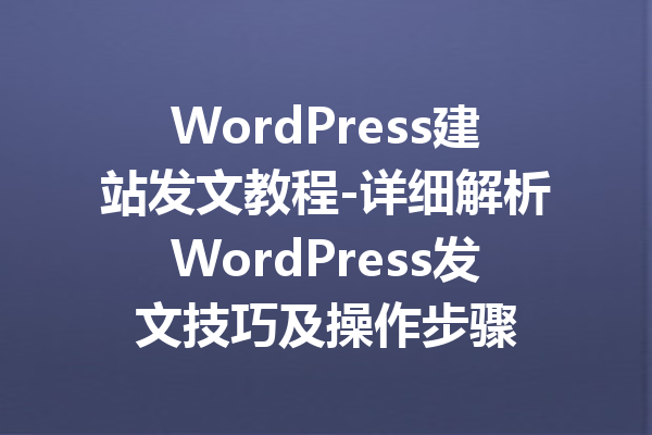 WordPress建站发文教程-详细解析WordPress发文技巧及操作步骤