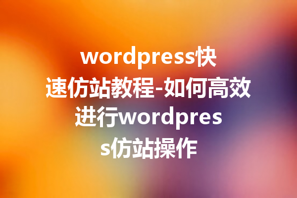 wordpress快速仿站教程-如何高效进行wordpress仿站操作