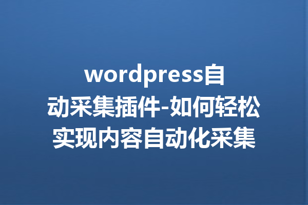 wordpress自动采集插件-如何轻松实现内容自动化采集