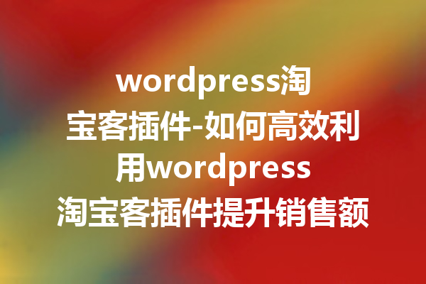 wordpress淘宝客插件-如何高效利用wordpress淘宝客插件提升销售额