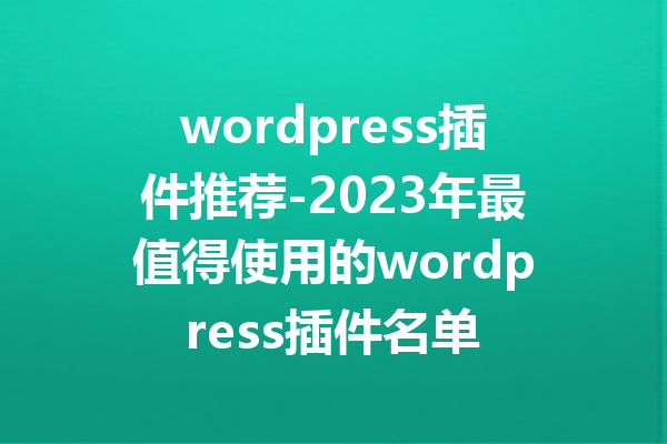 wordpress插件推荐-2023年最值得使用的wordpress插件名单