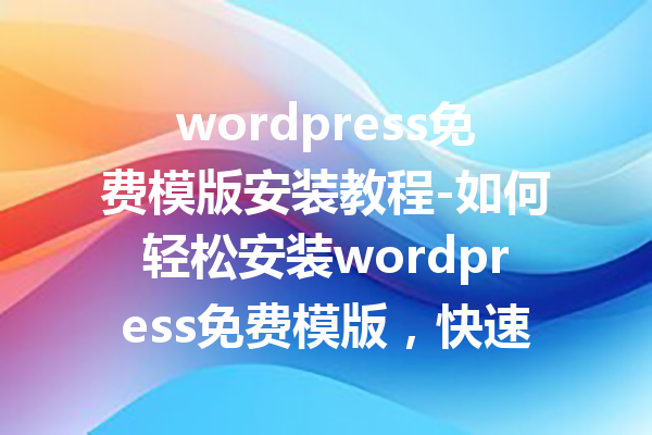 wordpress免费模版安装教程-如何轻松安装wordpress免费模版，快速创建自己的网站