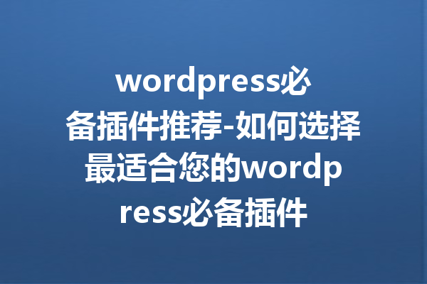 wordpress必备插件推荐-如何选择最适合您的wordpress必备插件