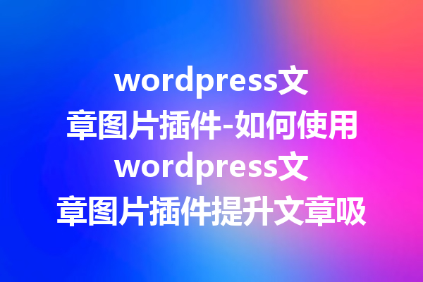 wordpress文章图片插件-如何使用wordpress文章图片插件提升文章吸引力