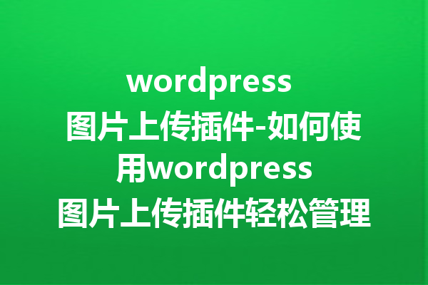 wordpress 图片上传插件-如何使用wordpress图片上传插件轻松管理您的媒体库