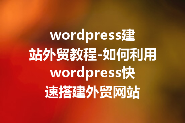 wordpress建站外贸教程-如何利用wordpress快速搭建外贸网站