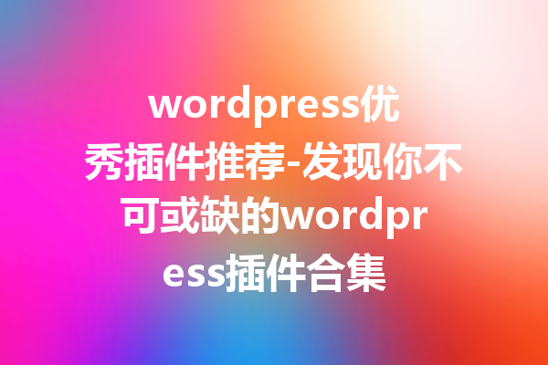 wordpress优秀插件推荐-发现你不可或缺的wordpress插件合集