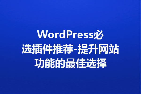 WordPress必选插件推荐-提升网站功能的最佳选择