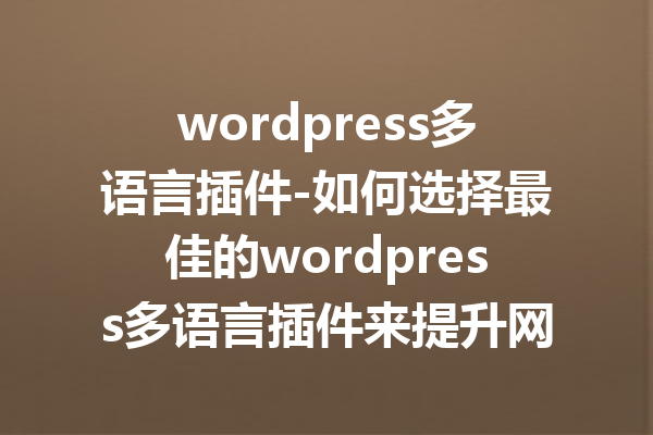 wordpress多语言插件-如何选择最佳的wordpress多语言插件来提升网站访问量