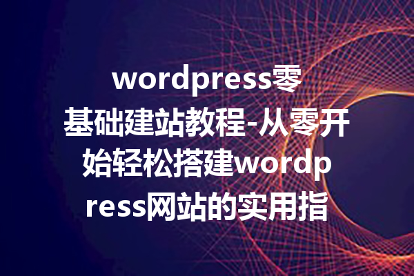 wordpress零基础建站教程-从零开始轻松搭建wordpress网站的实用指南