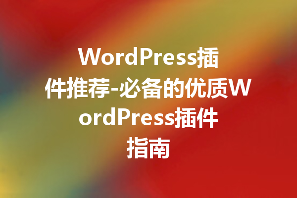 WordPress插件推荐-必备的优质WordPress插件指南