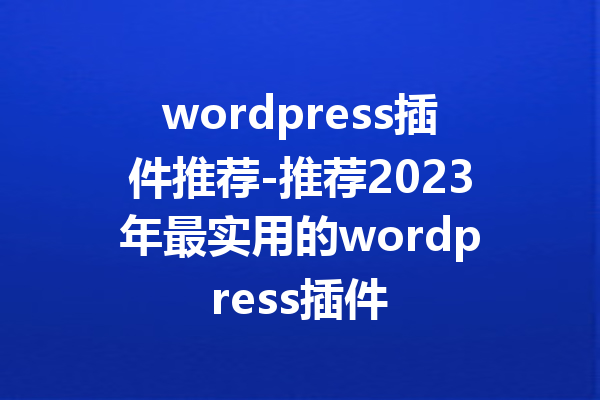 wordpress插件推荐-推荐2023年最实用的wordpress插件