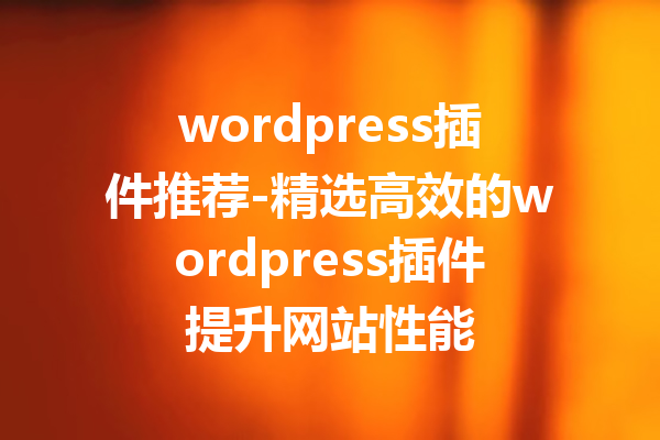 wordpress插件推荐-精选高效的wordpress插件提升网站性能