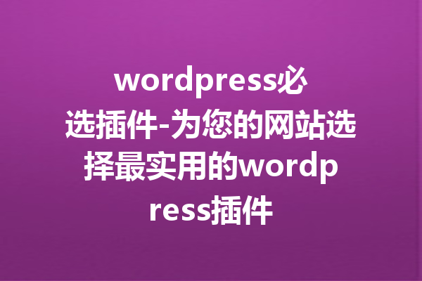 wordpress必选插件-为您的网站选择最实用的wordpress插件