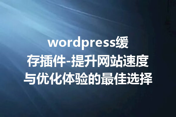 wordpress缓存插件-提升网站速度与优化体验的最佳选择