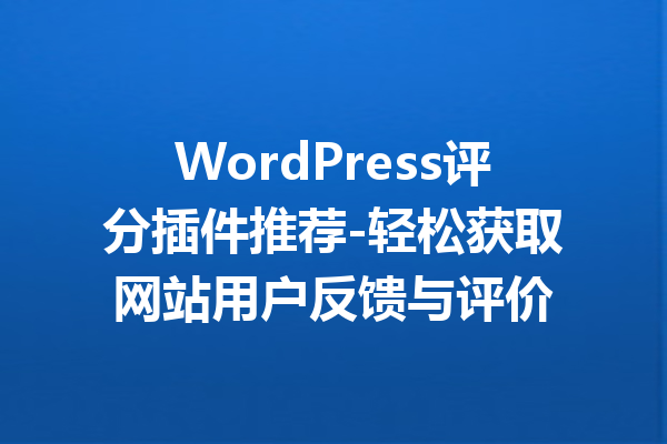 WordPress评分插件推荐-轻松获取网站用户反馈与评价