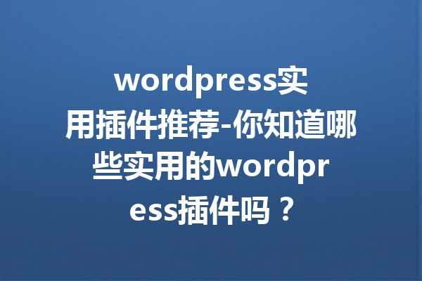 wordpress实用插件推荐-你知道哪些实用的wordpress插件吗？