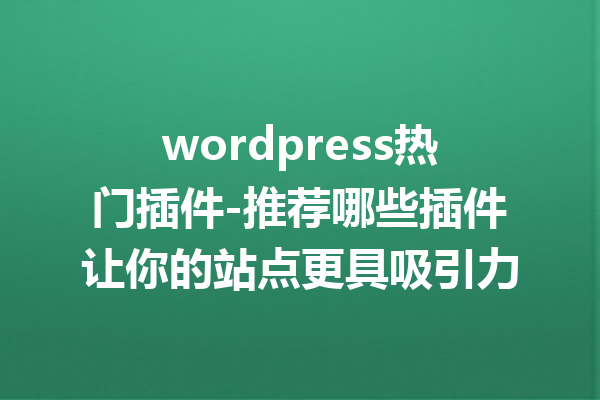 wordpress热门插件-推荐哪些插件让你的站点更具吸引力