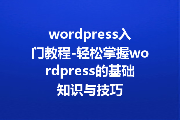 wordpress入门教程-轻松掌握wordpress的基础知识与技巧