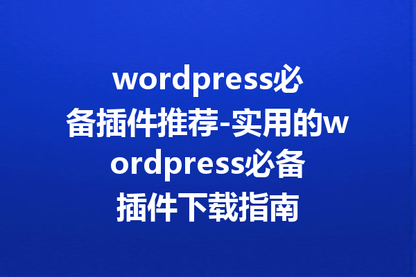 wordpress必备插件推荐-实用的wordpress必备插件下载指南