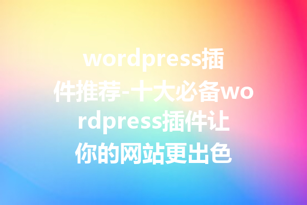 wordpress插件推荐-十大必备wordpress插件让你的网站更出色