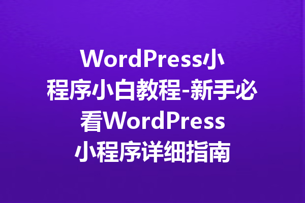 WordPress小程序小白教程-新手必看WordPress小程序详细指南