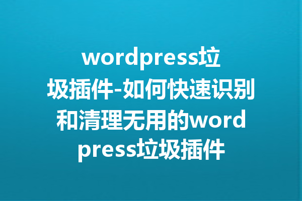 wordpress垃圾插件-如何快速识别和清理无用的wordpress垃圾插件