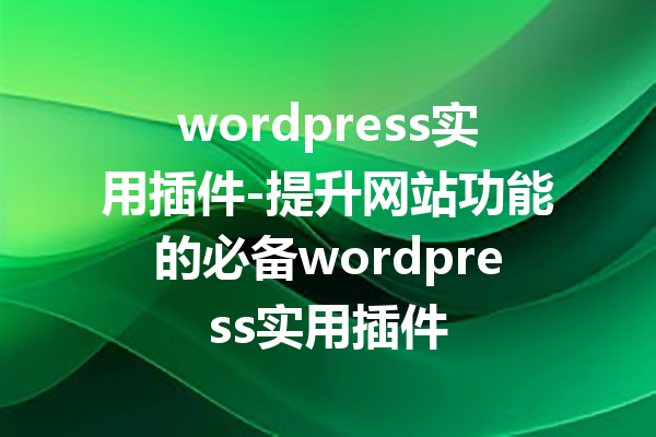 wordpress实用插件-提升网站功能的必备wordpress实用插件