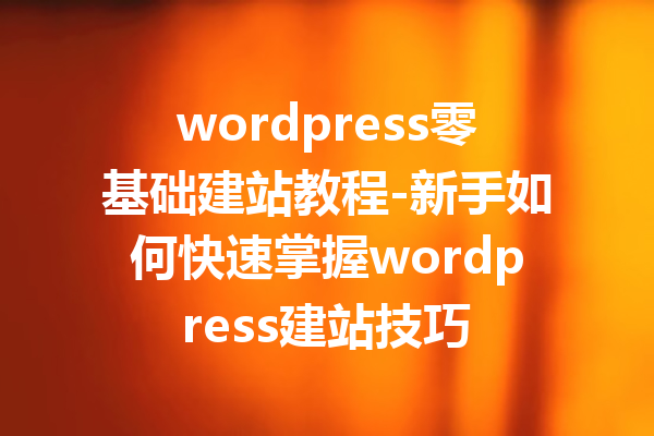 wordpress零基础建站教程-新手如何快速掌握wordpress建站技巧