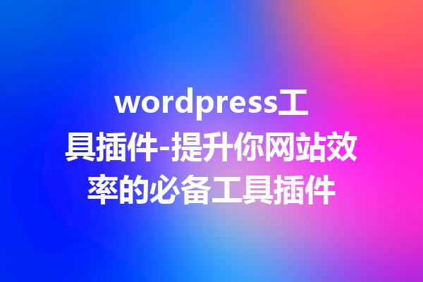 wordpress工具插件-提升你网站效率的必备工具插件