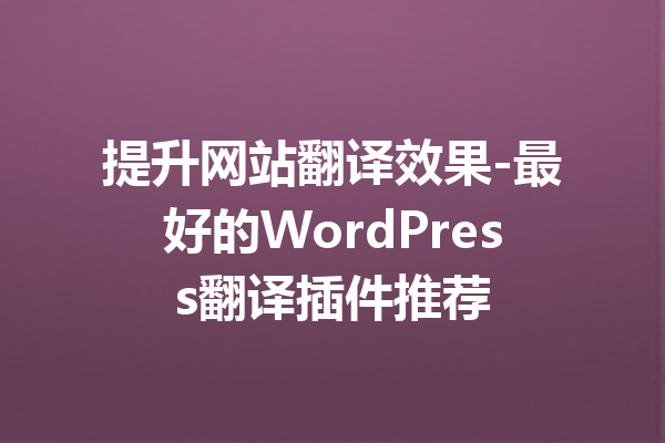 提升网站翻译效果-最好的WordPress翻译插件推荐