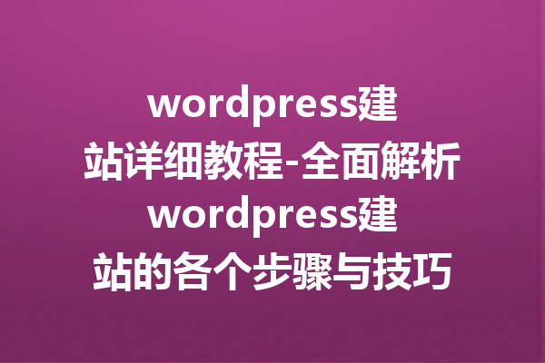 wordpress建站详细教程-全面解析wordpress建站的各个步骤与技巧