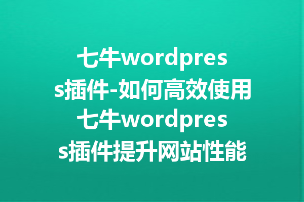 七牛wordpress插件-如何高效使用七牛wordpress插件提升网站性能