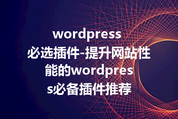 wordpress 必选插件-提升网站性能的wordpress必备插件推荐