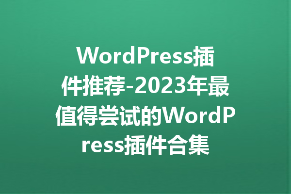 WordPress插件推荐-2023年最值得尝试的WordPress插件合集