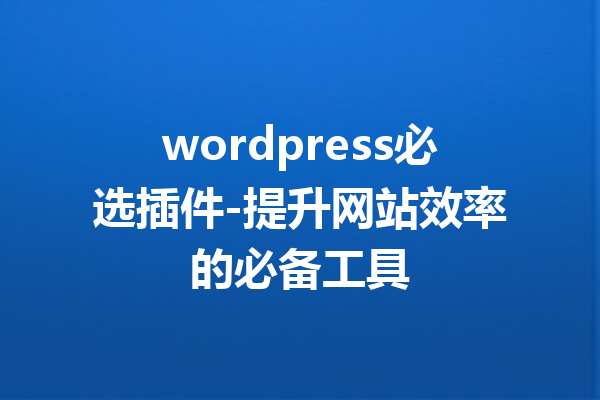 wordpress必选插件-提升网站效率的必备工具