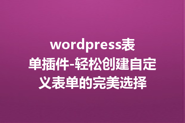 wordpress表单插件-轻松创建自定义表单的完美选择