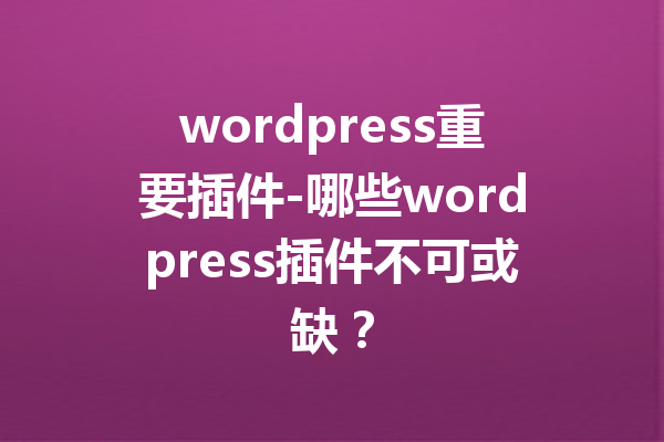 wordpress重要插件-哪些wordpress插件不可或缺？