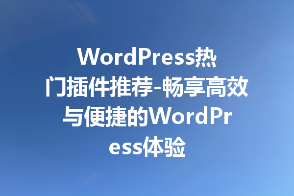 WordPress热门插件推荐-畅享高效与便捷的WordPress体验