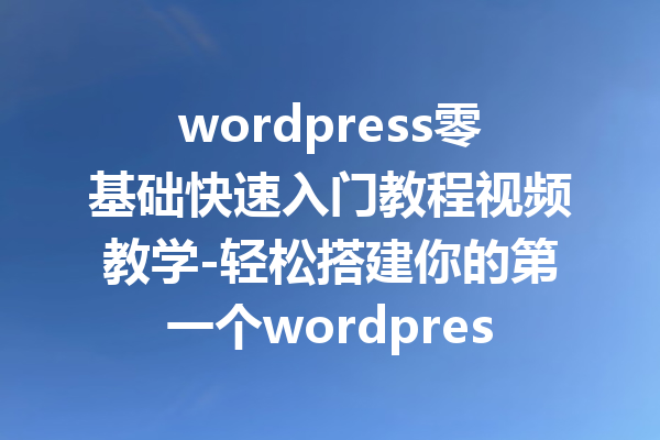 wordpress零基础快速入门教程视频教学-轻松搭建你的第一个wordpress网站