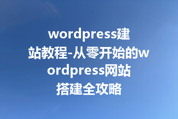 wordpress建站教程-从零开始的wordpress网站搭建全攻略