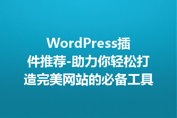 WordPress插件推荐-助力你轻松打造完美网站的必备工具