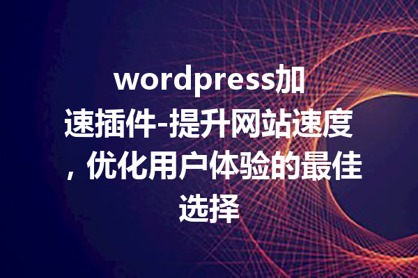 wordpress加速插件-提升网站速度，优化用户体验的最佳选择