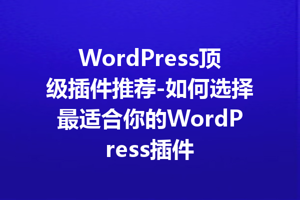 WordPress顶级插件推荐-如何选择最适合你的WordPress插件