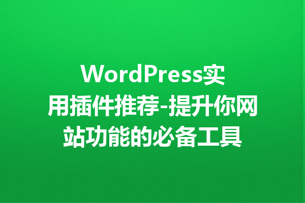 WordPress实用插件推荐-提升你网站功能的必备工具