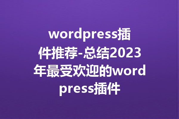 wordpress插件推荐-总结2023年最受欢迎的wordpress插件