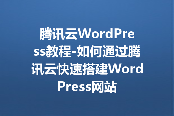 腾讯云WordPress教程-如何通过腾讯云快速搭建WordPress网站